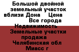  Большой двойной земельный участок вблизи Дона. › Цена ­ 760 000 - Все города Недвижимость » Земельные участки продажа   . Челябинская обл.,Миасс г.